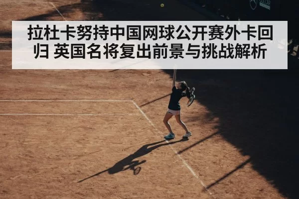拉杜卡努持中国网球公开赛外卡回归 英国名将复出前景与挑战解析